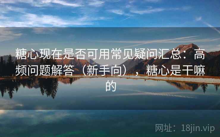 糖心现在是否可用常见疑问汇总：高频问题解答（新手向），糖心是干嘛的