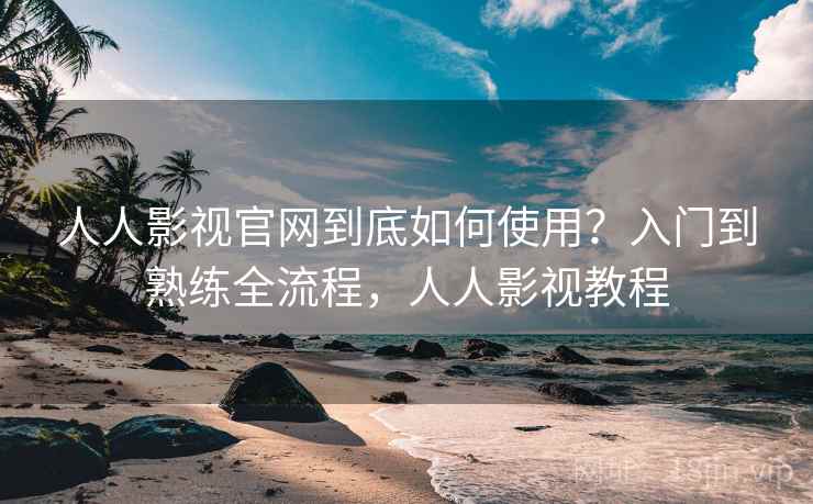 人人影视官网到底如何使用？入门到熟练全流程，人人影视教程
