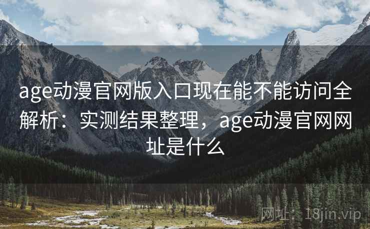 age动漫官网版入口现在能不能访问全解析：实测结果整理，age动漫官网网址是什么