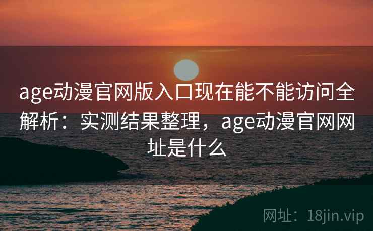 age动漫官网版入口现在能不能访问全解析：实测结果整理，age动漫官网网址是什么