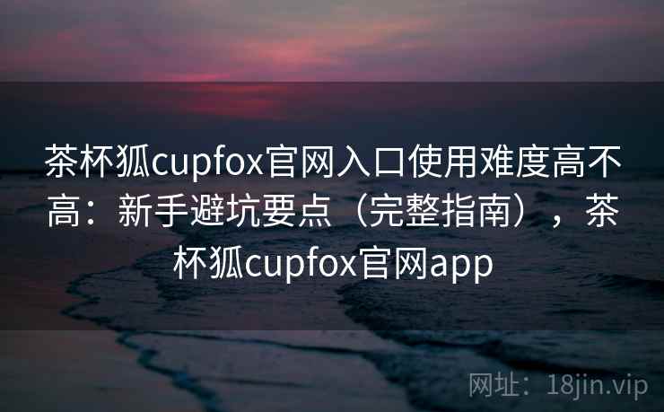 茶杯狐cupfox官网入口使用难度高不高：新手避坑要点（完整指南），茶杯狐cupfox官网app