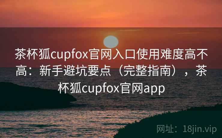 茶杯狐cupfox官网入口使用难度高不高：新手避坑要点（完整指南），茶杯狐cupfox官网app