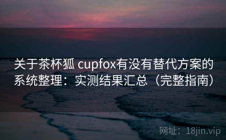 关于茶杯狐 cupfox有没有替代方案的系统整理：实测结果汇总（完整指南）