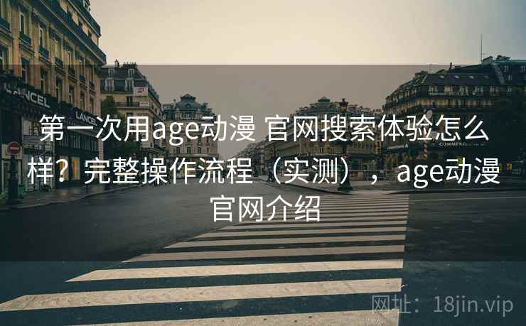 第一次用age动漫 官网搜索体验怎么样？完整操作流程（实测），age动漫官网介绍
