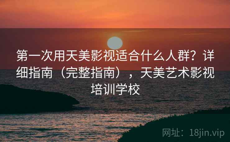 第一次用天美影视适合什么人群？详细指南（完整指南），天美艺术影视培训学校