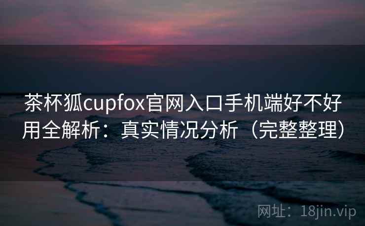 茶杯狐cupfox官网入口手机端好不好用全解析：真实情况分析（完整整理）