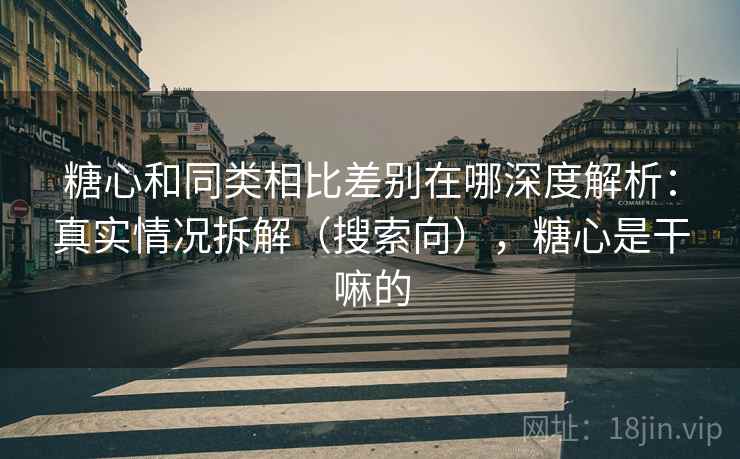 糖心和同类相比差别在哪深度解析：真实情况拆解（搜索向），糖心是干嘛的