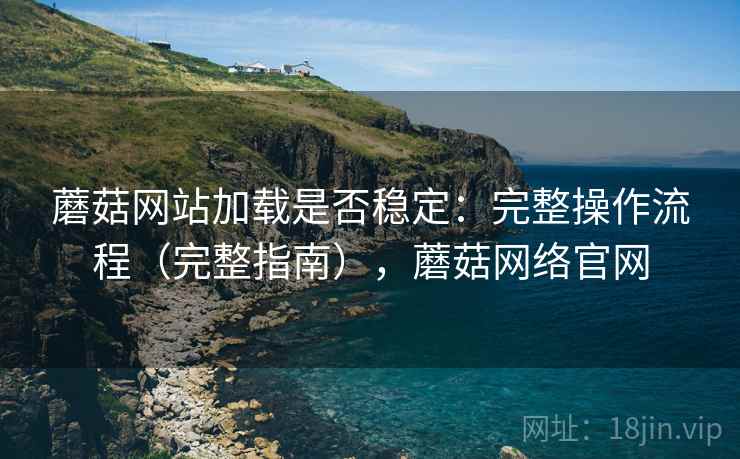 蘑菇网站加载是否稳定：完整操作流程（完整指南），蘑菇网络官网
