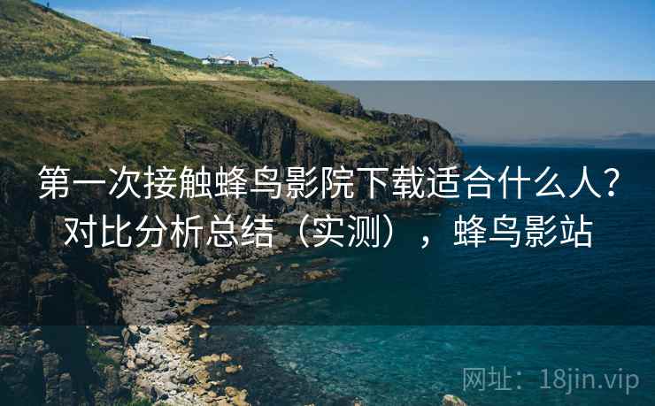 第一次接触蜂鸟影院下载适合什么人？对比分析总结（实测），蜂鸟影站
