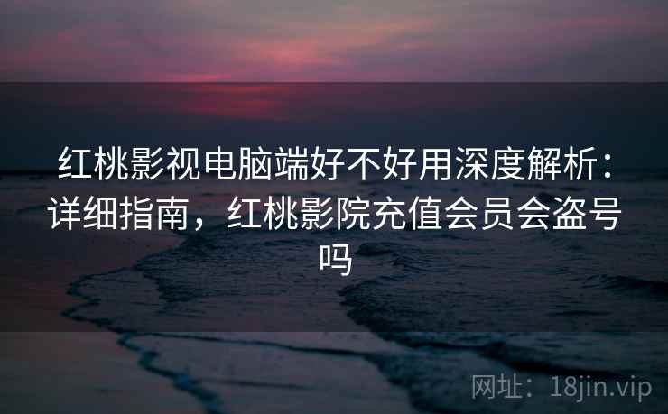 红桃影视电脑端好不好用深度解析：详细指南，红桃影院充值会员会盗号吗