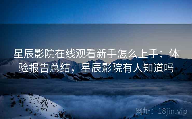 星辰影院在线观看新手怎么上手：体验报告总结，星辰影院有人知道吗