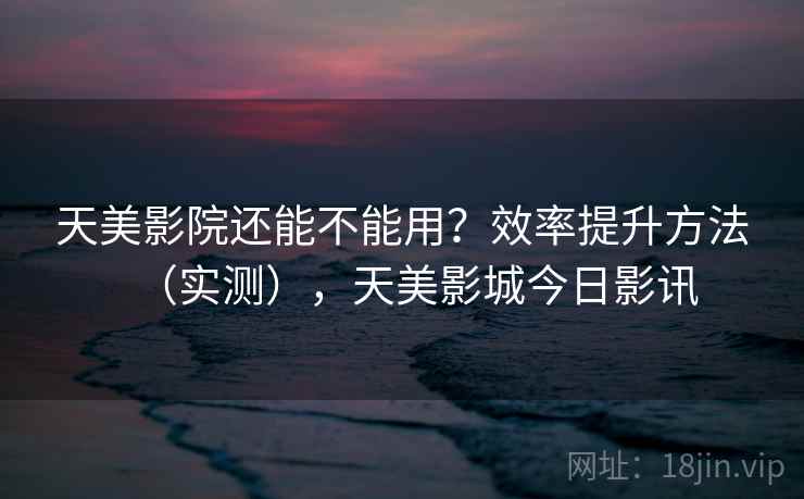 天美影院还能不能用？效率提升方法（实测），天美影城今日影讯