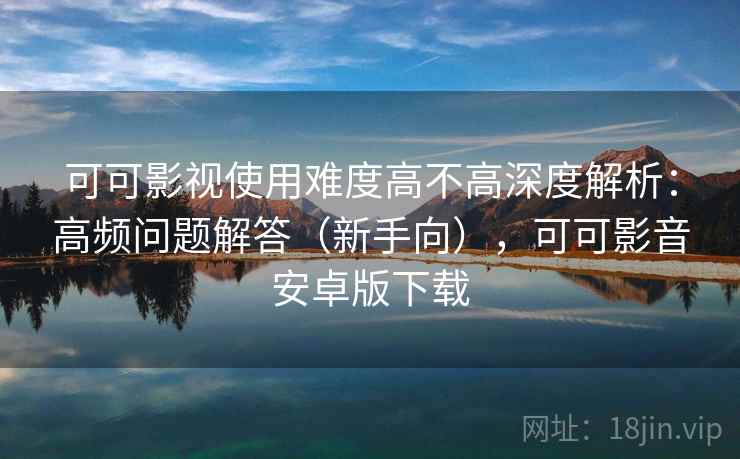 可可影视使用难度高不高深度解析：高频问题解答（新手向），可可影音安卓版下载