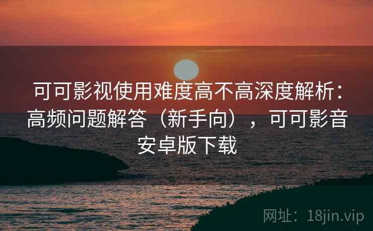 可可影视使用难度高不高深度解析：高频问题解答（新手向），可可影音安卓版下载