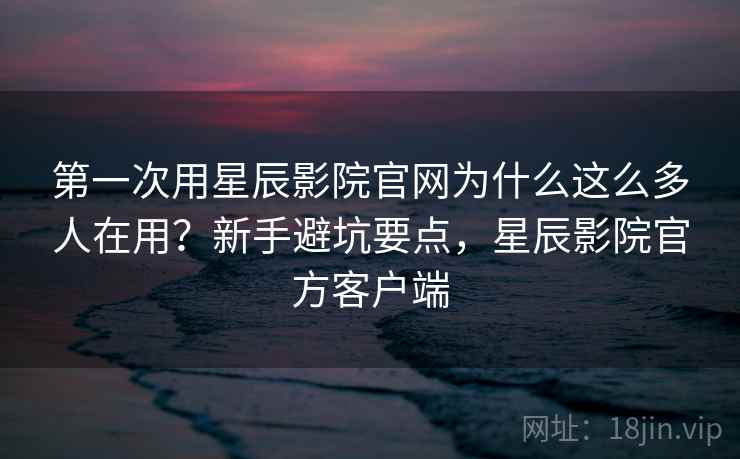 第一次用星辰影院官网为什么这么多人在用？新手避坑要点，星辰影院官方客户端