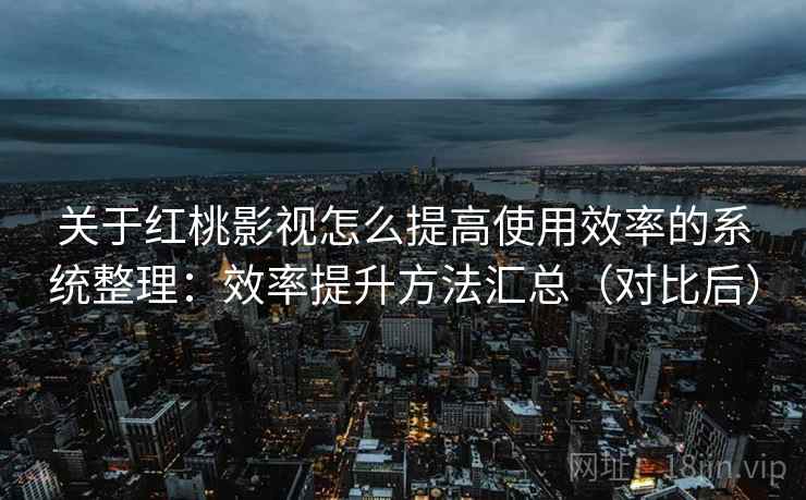 关于红桃影视怎么提高使用效率的系统整理：效率提升方法汇总（对比后）
