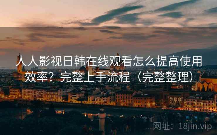 人人影视日韩在线观看怎么提高使用效率？完整上手流程（完整整理）