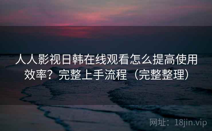 人人影视日韩在线观看怎么提高使用效率？完整上手流程（完整整理）