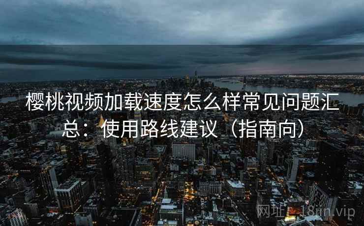 樱桃视频加载速度怎么样常见问题汇总：使用路线建议（指南向）