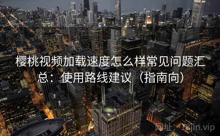 樱桃视频加载速度怎么样常见问题汇总：使用路线建议（指南向）