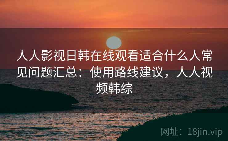 人人影视日韩在线观看适合什么人常见问题汇总：使用路线建议，人人视频韩综