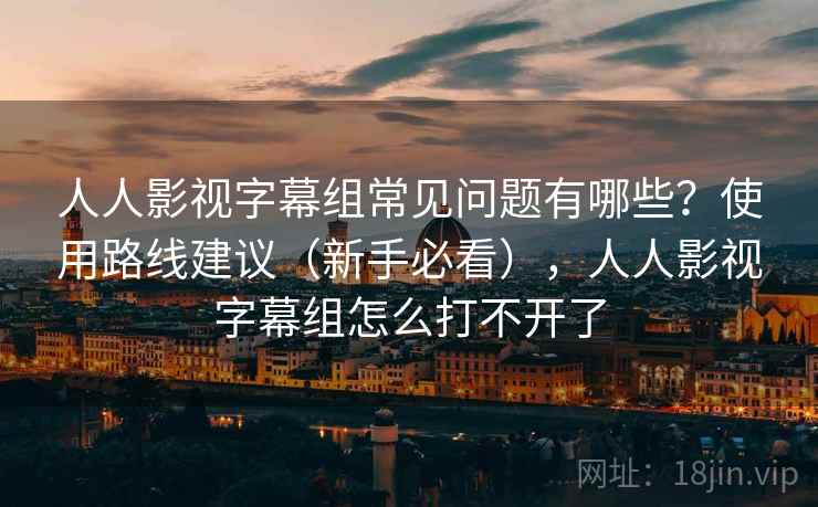 人人影视字幕组常见问题有哪些？使用路线建议（新手必看），人人影视字幕组怎么打不开了