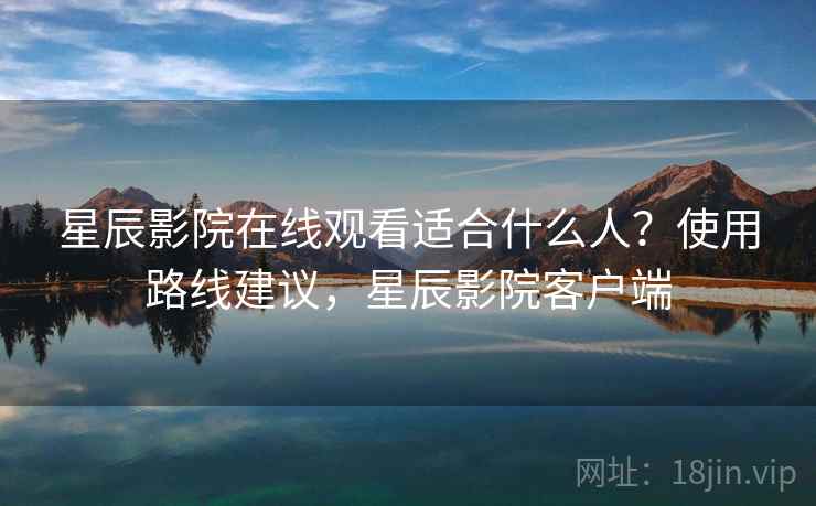 星辰影院在线观看适合什么人？使用路线建议，星辰影院客户端