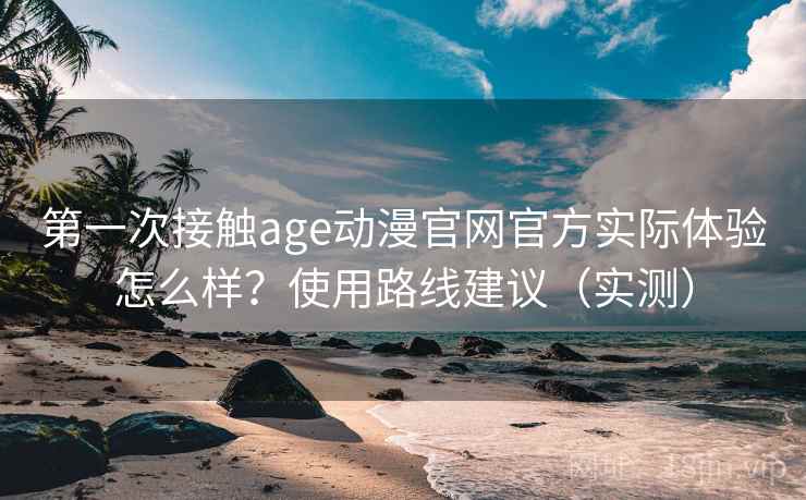 第一次接触age动漫官网官方实际体验怎么样？使用路线建议（实测）