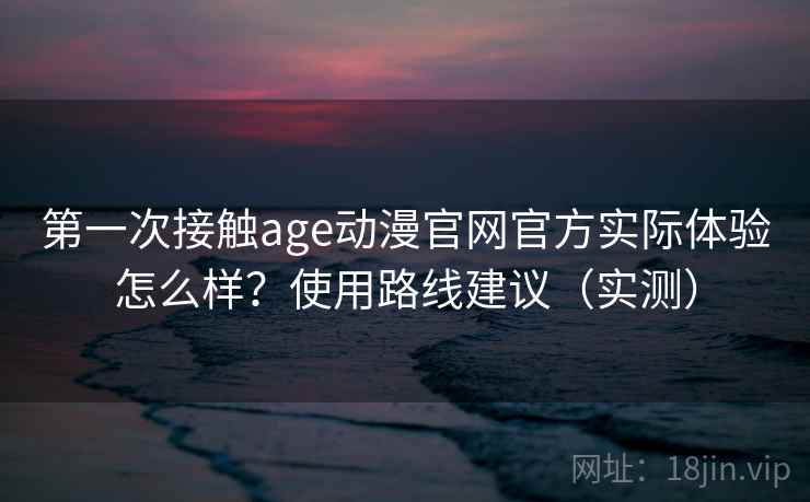 第一次接触age动漫官网官方实际体验怎么样？使用路线建议（实测）