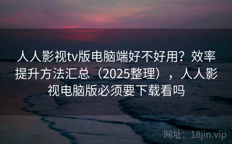 人人影视tv版电脑端好不好用？效率提升方法汇总（2025整理），人人影视电脑版必须要下载看吗