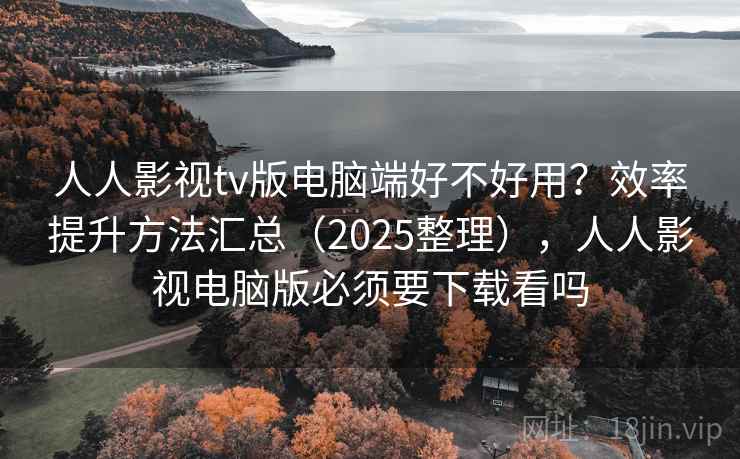 人人影视tv版电脑端好不好用？效率提升方法汇总（2025整理），人人影视电脑版必须要下载看吗