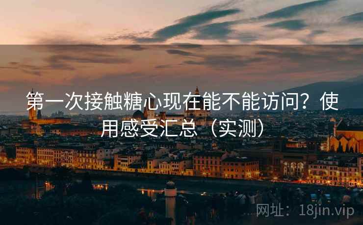 第一次接触糖心现在能不能访问？使用感受汇总（实测）