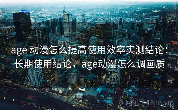 age 动漫怎么提高使用效率实测结论：长期使用结论，age动漫怎么调画质