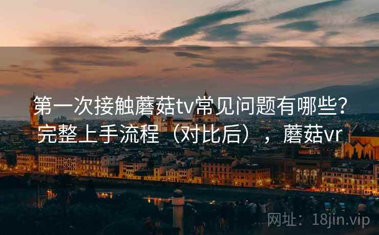 第一次接触蘑菇tv常见问题有哪些？完整上手流程（对比后），蘑菇vr