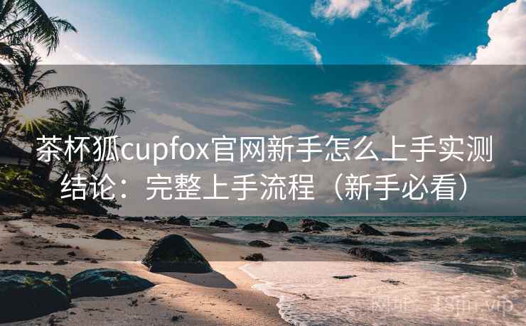茶杯狐cupfox官网新手怎么上手实测结论:完整上手流程(新手必看) 茶杯狐cupfox官网新手怎么上手实测结论:完整上手流程(新手必看)