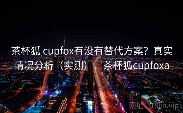 茶杯狐 cupfox有没有替代方案？真实情况分析（实测），茶杯狐cupfoxa