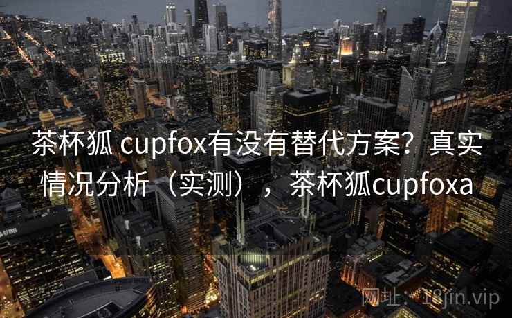 茶杯狐 cupfox有没有替代方案？真实情况分析（实测），茶杯狐cupfoxa