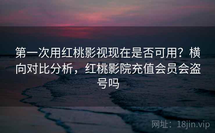 第一次用红桃影视现在是否可用？横向对比分析，红桃影院充值会员会盗号吗