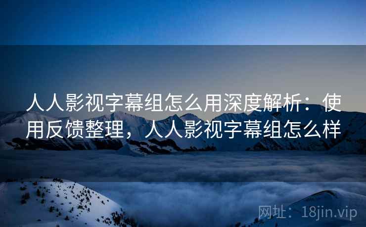 人人影视字幕组怎么用深度解析：使用反馈整理，人人影视字幕组怎么样