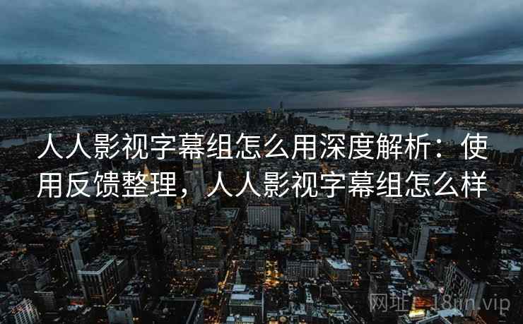 人人影视字幕组怎么用深度解析：使用反馈整理，人人影视字幕组怎么样