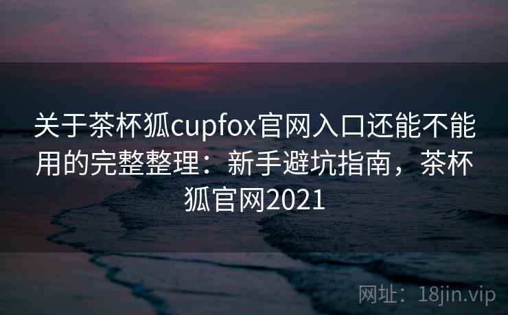 关于茶杯狐cupfox官网入口还能不能用的完整整理：新手避坑指南，茶杯狐官网2021