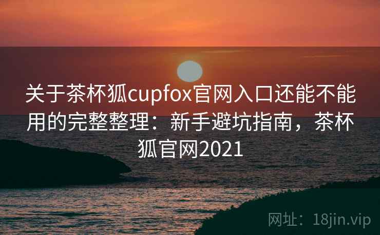 关于茶杯狐cupfox官网入口还能不能用的完整整理：新手避坑指南，茶杯狐官网2021