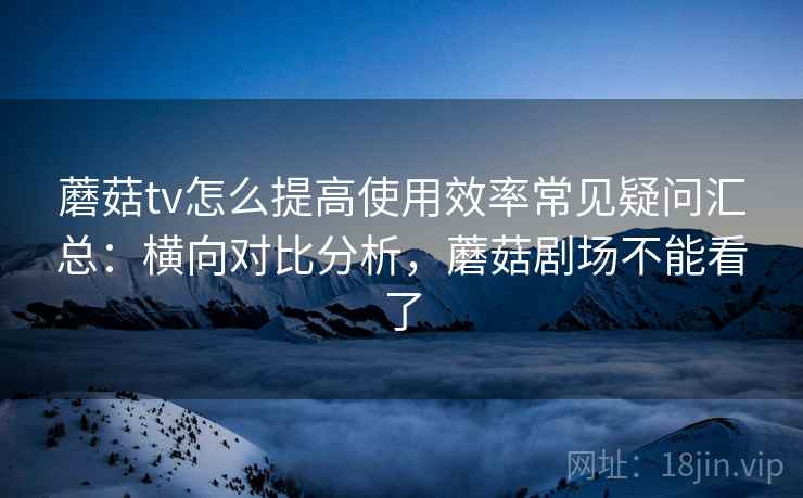蘑菇tv怎么提高使用效率常见疑问汇总：横向对比分析，蘑菇剧场不能看了