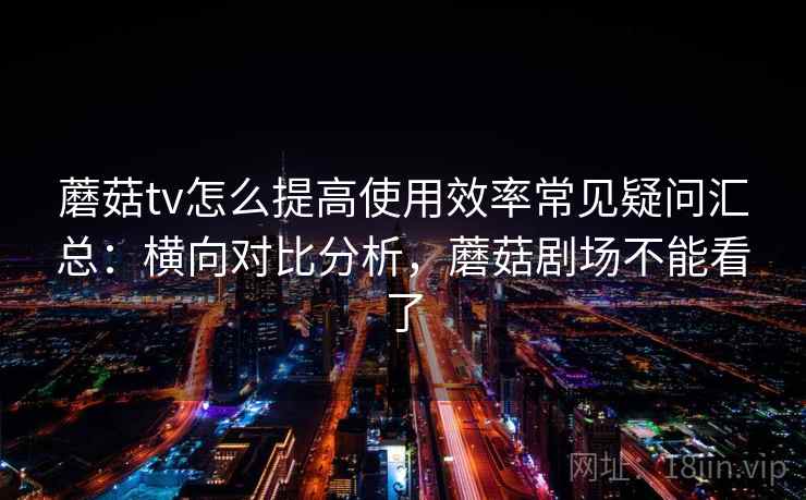 蘑菇tv怎么提高使用效率常见疑问汇总：横向对比分析，蘑菇剧场不能看了