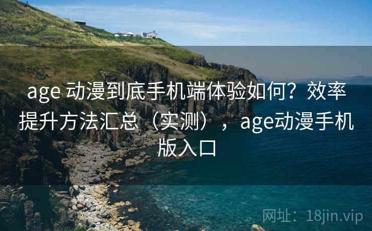 age 动漫到底手机端体验如何？效率提升方法汇总（实测），age动漫手机版入口