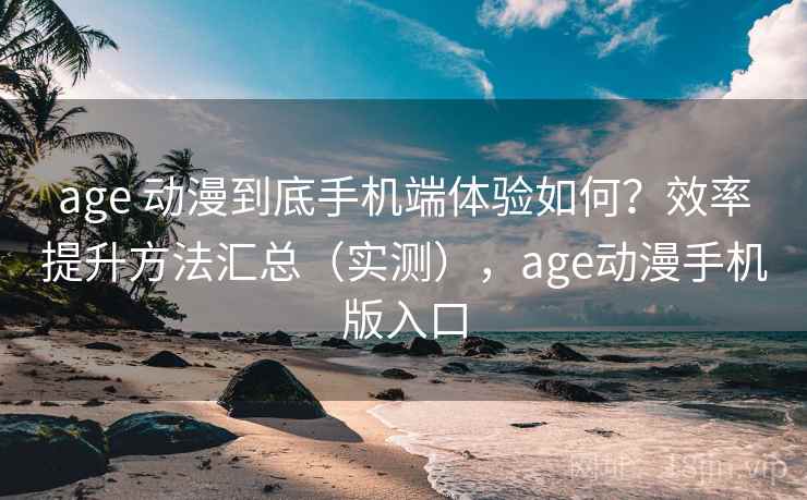 age 动漫到底手机端体验如何？效率提升方法汇总（实测），age动漫手机版入口