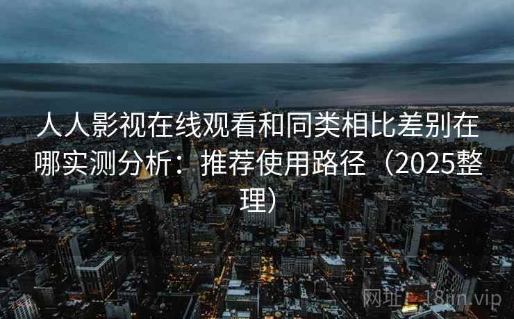 人人影视在线观看和同类相比差别在哪实测分析：推荐使用路径（2025整理）