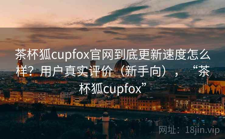 茶杯狐cupfox官网到底更新速度怎么样？用户真实评价（新手向），“茶杯狐cupfox”