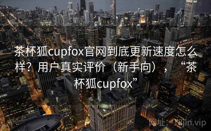 茶杯狐cupfox官网到底更新速度怎么样？用户真实评价（新手向），“茶杯狐cupfox”