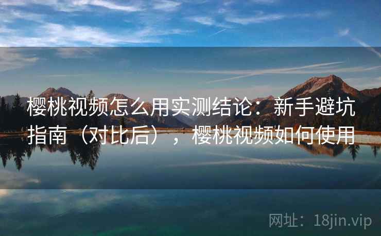 樱桃视频怎么用实测结论：新手避坑指南（对比后），樱桃视频如何使用